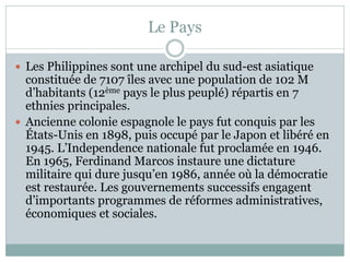 Le Pays

 Les Philippines sont une archipel du sud-est asiatique
  constituée de 7107 îles avec une population de 102 M
  d’habitants (12ème pays le plus peuplé) répartis en 7
  ethnies principales.
 Ancienne colonie espagnole le pays fut conquis par les
  États-Unis en 1898, puis occupé par le Japon et libéré en
  1945. L’Independence nationale fut proclamée en 1946.
  En 1965, Ferdinand Marcos instaure une dictature
  militaire qui dure jusqu’en 1986, année où la démocratie
  est restaurée. Les gouvernements successifs engagent
  d’importants programmes de réformes administratives,
  économiques et sociales.
 