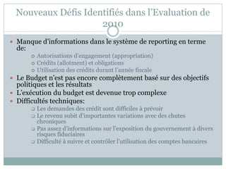 Nouveaux Défis Identifiés dans l’Evaluation de
                    2010
 Manque d’informations dans le système de reporting en terme
  de:
           Autorisations d’engagement (appropriation)
           Crédits (allotment) et obligations
           Utilisation des crédits durant l’année fiscale
 Le Budget n’est pas encore complètement basé sur des objectifs
  politiques et les résultats
 L’exécution du budget est devenue trop complexe
 Difficultés techniques:
           Les demandes des crédit sont difficiles à prévoir
           Le revenu subit d’importantes variations avec des chutes
            chroniques
           Pas assez d’informations sur l’exposition du gouvernement à divers
            risques fiduciaires
           Difficulté à suivre et contrôler l’utilisation des comptes bancaires
 