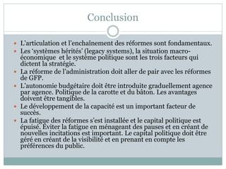 Conclusion

 L’articulation et l’enchaînement des réformes sont fondamentaux.
 Les ‘systèmes hérités’ (legacy systems), la situation macro-
    économique et le système politique sont les trois facteurs qui
    dictent la stratégie.
   La réforme de l’administration doit aller de pair avec les réformes
    de GFP.
   L’autonomie budgétaire doit être introduite graduellement agence
    par agence. Politique de la carotte et du bâton. Les avantages
    doivent être tangibles.
   Le développement de la capacité est un important facteur de
    succès.
   La fatigue des réformes s’est installée et le capital politique est
    épuisé. Éviter la fatigue en ménageant des pauses et en créant de
    nouvelles incitations est important. Le capital politique doit être
    géré en créant de la visibilité et en prenant en compte les
    préférences du public.
 