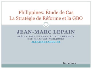 Philippines: Étude de Cas
La Stratégie de Réforme et la GBO

   JEAN-MARC LEPAIN
   SPÉCIALISTE EN STRATÉGIE DE GESTION
         DES FINANCES PUBLIQUES
            JLEPAIN@YAHOO.FR




                               Février 2012
 