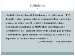Définition

 « Le Cadre Organisationnel des Indicateurs de Performance (OPIF)

  définit la relation existante entre les programmes des agences, leurs
  activités, les projets (PAPs), les biens et les services produits
  (principaux outputs finaux ou MFOs) et les objectifs (goals) et
  résultats (outcomes) organisationnels. OPIF indique quoi, pourquoi
  et comment une agence accomplit son mandat, c’est-à-dire met à la
  disposition du public des biens et services. »
                                     (Gliberto Llanto & Sally Brownette)
 