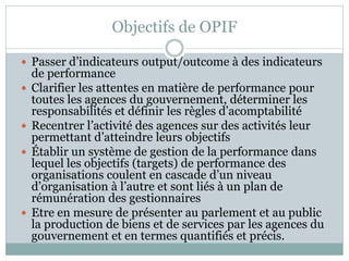 Objectifs de OPIF

 Passer d’indicateurs output/outcome à des indicateurs
    de performance
   Clarifier les attentes en matière de performance pour
    toutes les agences du gouvernement, déterminer les
    responsabilités et définir les règles d’acomptabilité
   Recentrer l’activité des agences sur des activités leur
    permettant d’atteindre leurs objectifs
   Établir un système de gestion de la performance dans
    lequel les objectifs (targets) de performance des
    organisations coulent en cascade d’un niveau
    d’organisation à l’autre et sont liés à un plan de
    rémunération des gestionnaires
   Etre en mesure de présenter au parlement et au public
    la production de biens et de services par les agences du
    gouvernement et en termes quantifiés et précis.
 