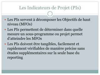Les Indicateurs de Projet (PIs)

 Les PIs servent à décomposer les Objectifs de haut
  niveau (MFOs)
 Les PIs permettent de déterminer dans quelle
  mesure un sous-programme ou projet permet
  d’atteindre les MFOs
 Les PIs doivent être tangibles, facilement et
  rapidement vérifiables de manière précise sans
  études supplémentaires sur la seule base du
  reporting
 