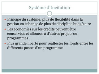 Système d’Incitation

 Principe du système: plus de flexibilité dans la
  gestion en échange de plus de discipline budgétaire
 Les économies sur les crédits peuvent être
  conservées et allouées à d’autres projets ou
  programmes
 Plus grande liberté pour réaffecter les fonds entre les
  différents postes d’un programme
 
