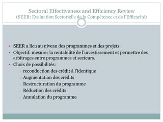 Sectoral Effectiveness and Efficiency Review
   (SEER: Evaluation Sectorielle de la Compétence et de l’Efficacité)




 SEER a lieu au niveau des programmes et des projets
 Objectif: mesurer la rentabilité de l’investissement et permettre des
  arbitrages entre programmes et secteurs.
 Choix de possibilités:
     o reconduction des crédit à l’identique
     o Augmentation des crédits
     o Restructuration du programme
     o Réduction des crédits
     o Annulation du programme
 