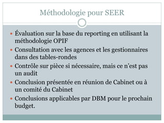 Méthodologie pour SEER

 Évaluation sur la base du reporting en utilisant la
    méthodologie OPIF
   Consultation avec les agences et les gestionnaires
    dans des tables-rondes
   Contrôle sur pièce si nécessaire, mais ce n’est pas
    un audit
   Conclusion présentée en réunion de Cabinet ou à
    un comité du Cabinet
   Conclusions applicables par DBM pour le prochain
    budget.
 