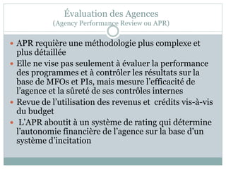 Évaluation des Agences
            (Agency Performance Review ou APR)

 APR requière une méthodologie plus complexe et
  plus détaillée
 Elle ne vise pas seulement à évaluer la performance
  des programmes et à contrôler les résultats sur la
  base de MFOs et PIs, mais mesure l’efficacité de
  l’agence et la sûreté de ses contrôles internes
 Revue de l’utilisation des revenus et crédits vis-à-vis
  du budget
 L’APR aboutit à un système de rating qui détermine
  l’autonomie financière de l’agence sur la base d’un
  système d’incitation
 