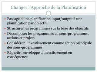 Changer l’Approche de la Planification

 Passage d’une planification input/output à une
    planification par objectif
   Structurer les programmes sur la base des objectifs
   Décomposer les programmes en sous-programmes,
    actions et projets
   Considérer l’investissement comme action principale
    des sous-programmes
   Répartir l’enveloppe d’investissement en
    conséquence
 