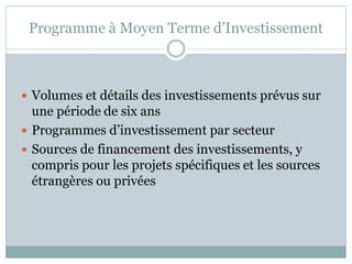 Programme à Moyen Terme d’Investissement



 Volumes et détails des investissements prévus sur
  une période de six ans
 Programmes d’investissement par secteur
 Sources de financement des investissements, y
  compris pour les projets spécifiques et les sources
  étrangères ou privées
 