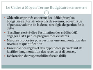 Le Cadre à Moyen Terme Budgétaire (CMTB/MTFF)

 Objectifs exprimés en terme de: déficit/surplus
    budgétaire autorisé, objectifs de revenus, objectifs de
    dépenses, volume de la dette, stratégie de gestion de la
    dette
   ‘Baseline’ c’est-à-dire l’estimation des crédits déjà
    engagés à MT par les programmes existants
   Mesures proposées pour justifier une augmentation des
    revenus et quantification
   Ensemble des règles et des hypothèses permettant de
    justifier l’augmentation des revenus et dépenses.
   Déclaration de responsabilité fiscale (bill)
 