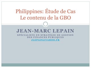 Philippines: Étude de Cas
 Le contenu de la GBO

JEAN-MARC LEPAIN
SPÉCIALISTE EN STRATÉGIE DE GESTION
      DES FINANCES PUBLIQUES
         JLEPAIN@YAHOO.FR
 