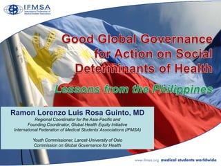 Ramon Lorenzo Luis Rosa Guinto, MD
           Regional Coordinator for the Asia-Pacific and
       Founding Coordinator, Global Health Equity Initiative
International Federation of Medical Students’ Associations (IFMSA)

         Youth Commissioner, Lancet-University of Oslo
         Commission on Global Governance for Health
 