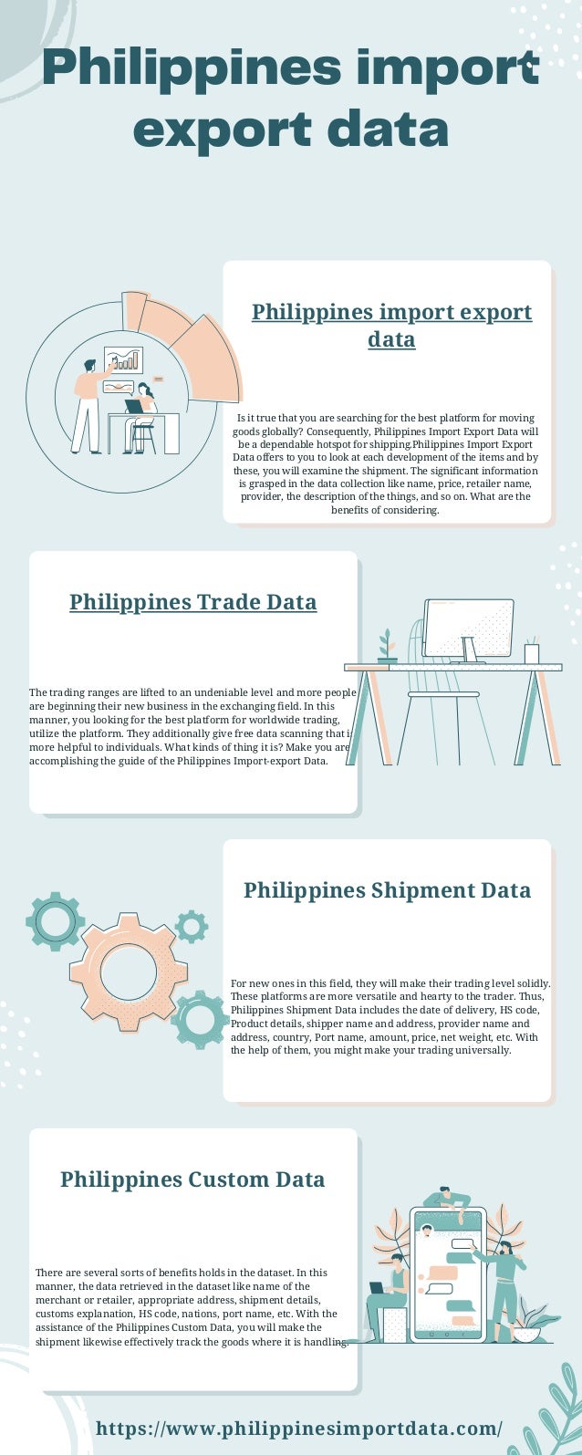 Philippines import
export data
Philippines import export
data
Is it true that you are searching for the best platform for moving
goods globally? Consequently, Philippines Import Export Data will
be a dependable hotspot for shipping.Philippines Import Export
Data offers to you to look at each development of the items and by
these, you will examine the shipment. The significant information
is grasped in the data collection like name, price, retailer name,
provider, the description of the things, and so on. What are the
benefits of considering.


Philippines Trade Data
The trading ranges are lifted to an undeniable level and more people
are beginning their new business in the exchanging field. In this
manner, you looking for the best platform for worldwide trading,
utilize the platform. They additionally give free data scanning that is
more helpful to individuals. What kinds of thing it is? Make you are
accomplishing the guide of the Philippines Import-export Data.
Philippines Shipment Data
For new ones in this field, they will make their trading level solidly.
These platforms are more versatile and hearty to the trader. Thus,
Philippines Shipment Data includes the date of delivery, HS code,
Product details, shipper name and address, provider name and
address, country, Port name, amount, price, net weight, etc. With
the help of them, you might make your trading universally.


Philippines Custom Data
There are several sorts of benefits holds in the dataset. In this
manner, the data retrieved in the dataset like name of the
merchant or retailer, appropriate address, shipment details,
customs explanation, HS code, nations, port name, etc. With the
assistance of the Philippines Custom Data, you will make the
shipment likewise effectively track the goods where it is handling.
https://www.philippinesimportdata.com/
 
