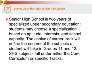  Senior High School is two years of 
specialized upper secondary education; 
students may choose a specialization 
based on aptitude, interests, and school 
capacity. The choice of career track will 
define the content of the subjects a 
student will take in Grades 11 and 12. 
SHS subjects fall under either the Core 
Curriculum or specific Tracks. 
 