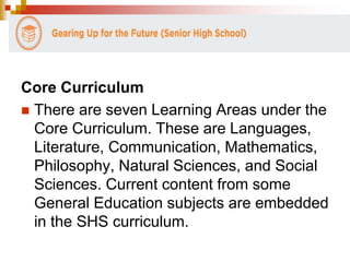Core Curriculum 
 There are seven Learning Areas under the 
Core Curriculum. These are Languages, 
Literature, Communication, Mathematics, 
Philosophy, Natural Sciences, and Social 
Sciences. Current content from some 
General Education subjects are embedded 
in the SHS curriculum. 
 