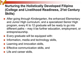 Nurturing the Holistically Developed Filipino 
(College and Livelihood Readiness, 21st Century 
Skills) 
 After going through Kindergarten, the enhanced Elementary 
and Junior High curriculum, and a specialized Senior High 
program, every K to 12 graduate will be ready to go into 
different paths – may it be further education, employment, or 
entrepreneurship. 
 Every graduate will be equipped with: 
 Information, media and technology skills, 
 Learning and innovation skills, 
 Effective communication skills, and 
 Life and career skills. 
 