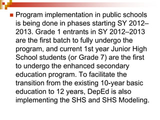  Program implementation in public schools 
is being done in phases starting SY 2012– 
2013. Grade 1 entrants in SY 2012–2013 
are the first batch to fully undergo the 
program, and current 1st year Junior High 
School students (or Grade 7) are the first 
to undergo the enhanced secondary 
education program. To facilitate the 
transition from the existing 10-year basic 
education to 12 years, DepEd is also 
implementing the SHS and SHS Modeling. 
 
