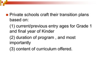  Private schools craft their transition plans 
based on: 
(1) current/previous entry ages for Grade 1 
and final year of Kinder 
(2) duration of program , and most 
importantly 
(3) content of curriculum offered. 
 