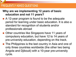 Why are we implementing 12 years of basic 
education and not 11 years? 
 A 12-year program is found to be the adequate 
period for learning under basic education. It is also a 
standard for recognition of students and/or 
professionals abroad 
 Other countries like Singapore have 11 years of 
compulsory education, but have 12 to 14 years of 
pre-university education, depending on the track. 
 The Philippines is the last country in Asia and one of 
only three countries worldwide (the other two being 
Angola and Djibouti) with a 10-year pre-university 
cycle. 
 