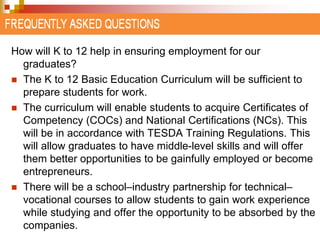 How will K to 12 help in ensuring employment for our 
graduates? 
 The K to 12 Basic Education Curriculum will be sufficient to 
prepare students for work. 
 The curriculum will enable students to acquire Certificates of 
Competency (COCs) and National Certifications (NCs). This 
will be in accordance with TESDA Training Regulations. This 
will allow graduates to have middle-level skills and will offer 
them better opportunities to be gainfully employed or become 
entrepreneurs. 
 There will be a school–industry partnership for technical– 
vocational courses to allow students to gain work experience 
while studying and offer the opportunity to be absorbed by the 
companies. 
 