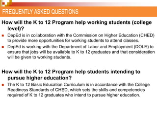 How will the K to 12 Program help working students (college 
level)? 
 DepEd is in collaboration with the Commission on Higher Education (CHED) 
to provide more opportunities for working students to attend classes. 
 DepEd is working with the Department of Labor and Employment (DOLE) to 
ensure that jobs will be available to K to 12 graduates and that consideration 
will be given to working students. 
How will the K to 12 Program help students intending to 
pursue higher education? 
 The K to 12 Basic Education Curriculum is in accordance with the College 
Readiness Standards of CHED, which sets the skills and competencies 
required of K to 12 graduates who intend to pursue higher education. 
 