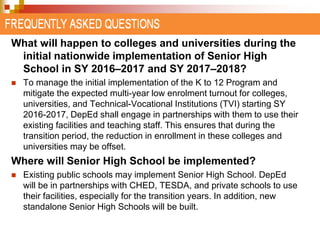 What will happen to colleges and universities during the 
initial nationwide implementation of Senior High 
School in SY 2016–2017 and SY 2017–2018? 
 To manage the initial implementation of the K to 12 Program and 
mitigate the expected multi-year low enrolment turnout for colleges, 
universities, and Technical-Vocational Institutions (TVI) starting SY 
2016-2017, DepEd shall engage in partnerships with them to use their 
existing facilities and teaching staff. This ensures that during the 
transition period, the reduction in enrollment in these colleges and 
universities may be offset. 
Where will Senior High School be implemented? 
 Existing public schools may implement Senior High School. DepEd 
will be in partnerships with CHED, TESDA, and private schools to use 
their facilities, especially for the transition years. In addition, new 
standalone Senior High Schools will be built. 
 
