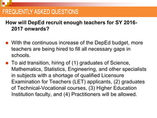 How will DepEd recruit enough teachers for SY 2016- 
2017 onwards? 
 With the continuous increase of the DepEd budget, more 
teachers are being hired to fill all necessary gaps in 
schools. 
 To aid transition, hiring of (1) graduates of Science, 
Mathematics, Statistics, Engineering, and other specialists 
in subjects with a shortage of qualified Licensure 
Examination for Teachers (LET) applicants, (2) graduates 
of Technical-Vocational courses, (3) Higher Education 
Institution faculty, and (4) Practitioners will be allowed. 
 