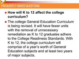  How will K to 12 affect the college 
curriculum? 
 The college General Education Curriculum 
is being revised. It will have fewer units 
with the removal of unnecessary 
remediation as K to 12 graduates adhere 
to the College Readiness Standards. With 
K to 12, the college curriculum will 
comprise of a year’s worth of General 
Education subjects and at least two years 
of major subjects. 
 