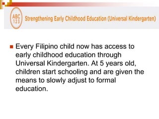  Every Filipino child now has access to 
early childhood education through 
Universal Kindergarten. At 5 years old, 
children start schooling and are given the 
means to slowly adjust to formal 
education. 
 