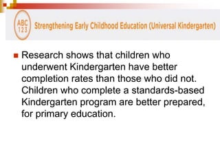  Research shows that children who 
underwent Kindergarten have better 
completion rates than those who did not. 
Children who complete a standards-based 
Kindergarten program are better prepared, 
for primary education. 
 
