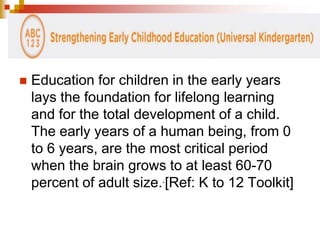  Education for children in the early years 
lays the foundation for lifelong learning 
and for the total development of a child. 
The early years of a human being, from 0 
to 6 years, are the most critical period 
when the brain grows to at least 60-70 
percent of adult size..[Ref: K to 12 Toolkit] 
 