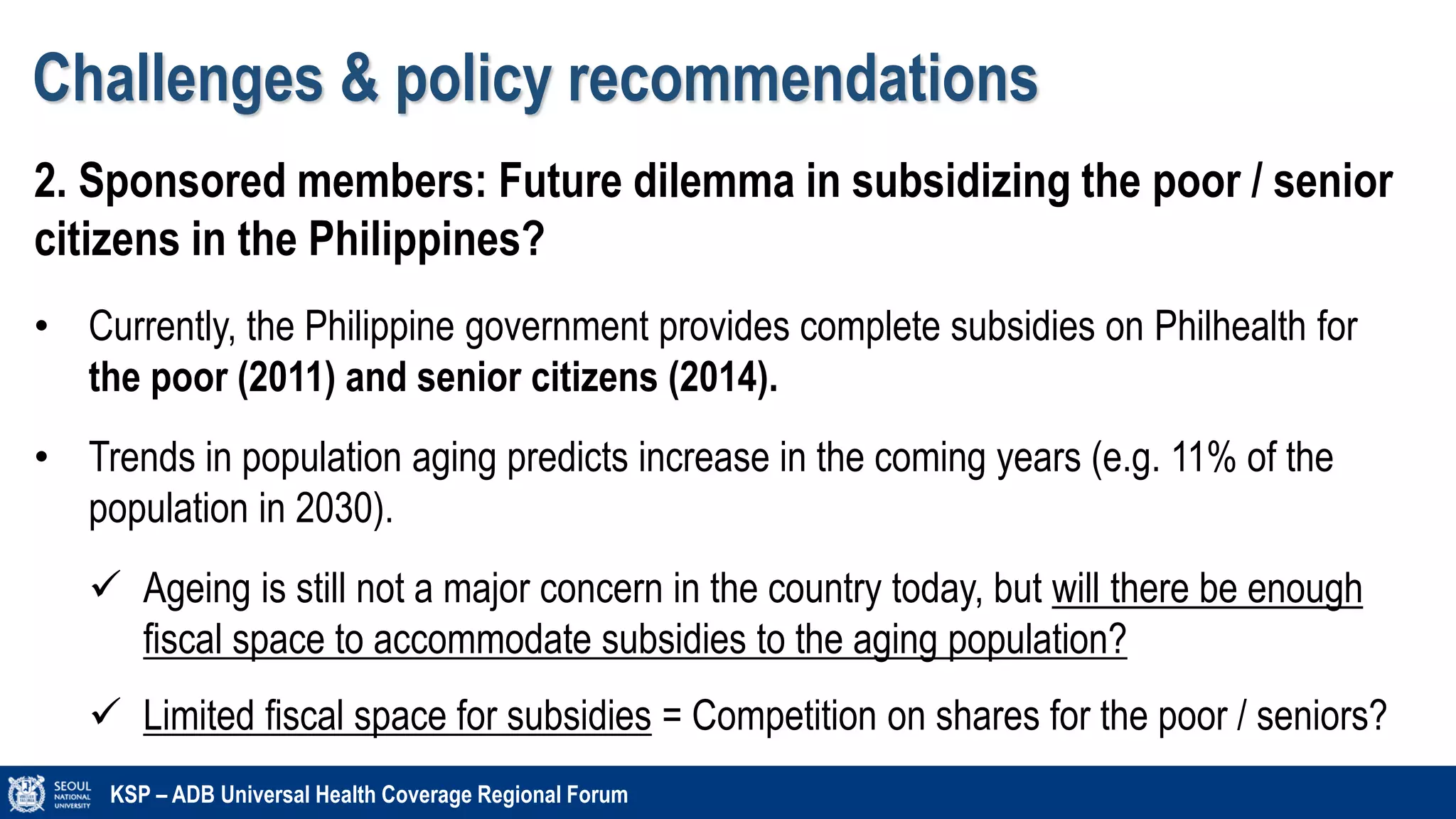 Challenges & policy recommendations
KSP – ADB Universal Health Coverage Regional Forum
2. Sponsored members: Future dilemma in subsidizing the poor / senior
citizens in the Philippines?
• Currently, the Philippine government provides complete subsidies on Philhealth for
the poor (2011) and senior citizens (2014).
• Trends in population aging predicts increase in the coming years (e.g. 11% of the
population in 2030).
 Ageing is still not a major concern in the country today, but will there be enough
fiscal space to accommodate subsidies to the aging population?
 Limited fiscal space for subsidies = Competition on shares for the poor / seniors?
 