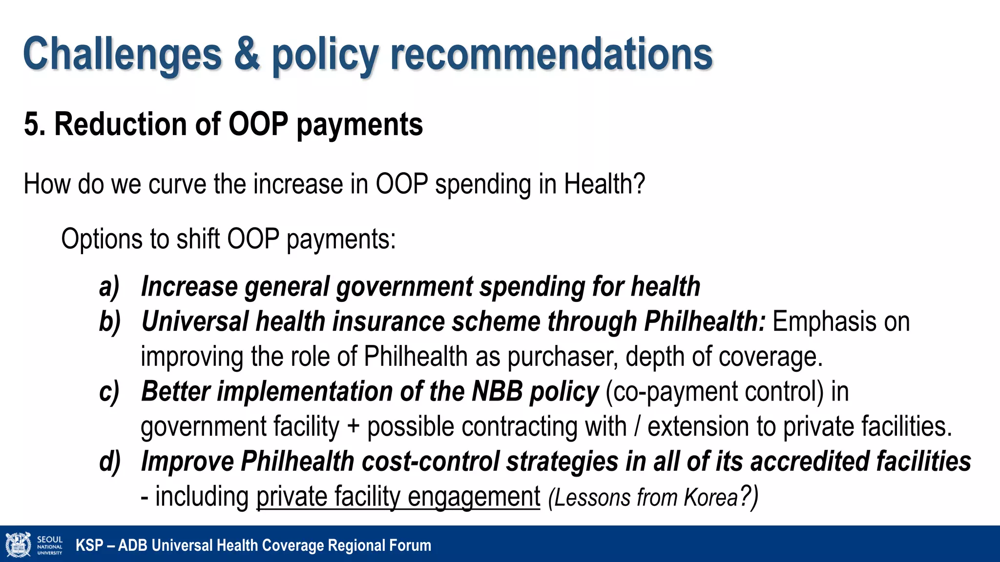 Challenges & policy recommendations
KSP – ADB Universal Health Coverage Regional Forum
5. Reduction of OOP payments
How do we curve the increase in OOP spending in Health?
Options to shift OOP payments:
a) Increase general government spending for health
b) Universal health insurance scheme through Philhealth: Emphasis on
improving the role of Philhealth as purchaser, depth of coverage.
c) Better implementation of the NBB policy (co-payment control) in
government facility + possible contracting with / extension to private facilities.
d) Improve Philhealth cost-control strategies in all of its accredited facilities
- including private facility engagement (Lessons from Korea?)
 