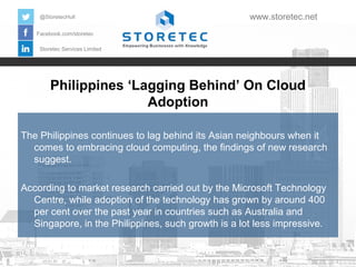 Philippines ‘Lagging Behind’ On Cloud
Adoption
Facebook.com/storetec
Storetec Services Limited
@StoretecHull www.storetec.net
The Philippines continues to lag behind its Asian neighbours when it
comes to embracing cloud computing, the findings of new research
suggest.
According to market research carried out by the Microsoft Technology
Centre, while adoption of the technology has grown by around 400
per cent over the past year in countries such as Australia and
Singapore, in the Philippines, such growth is a lot less impressive.
 