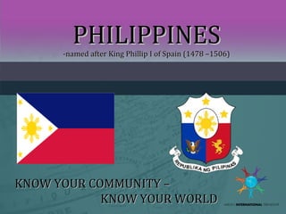 PHILIPPINES

-named after King Phillip I of Spain (1478 –1506)

KNOW YOUR COMMUNITY –
KNOW YOUR WORLD

 