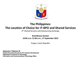 The Philippines:
   The Location of Choice for IT-BPO and Shared Services
                            6th Shared Services and Outsourcing Exchange

                                        BrainWeave Session
                             10:00 a.m.-11:00 a.m., 17 September 2012

                                          Prague, Czech Republic


Alejandro P. Melchor III
Deputy Executive Director for ICT Industry Development
Department of Science & Technology
Information and Communications Technology Office
 