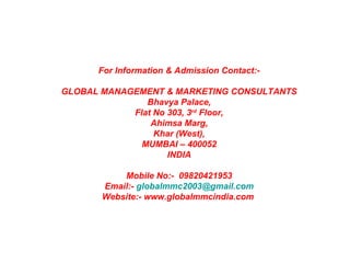 For Information & Admission Contact:-
GLOBAL MANAGEMENT & MARKETING CONSULTANTS
Bhavya Palace,
Flat No 303, 3rd
Floor,
Ahimsa Marg,
Khar (West),
MUMBAI – 400052
INDIA
Mobile No:- 09820421953
Email:- globalmmc2003@gmail.com
Website:- www.globalmmcindia.com
Office
Make Presentation much more fun
 