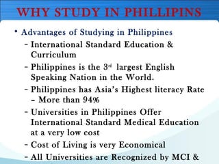 WHY STUDY IN PHILLIPINS
• Advantages of Studying in Philippines
– International Standard Education &
Curriculum
– Philippines is the 3rd
 largest English
Speaking Nation in the World.
– Philippines has Asia’s Highest literacy Rate
– More than 94%
– Universities in Philippines Offer
International Standard Medical Education
at a very low cost
– Cost of Living is very Economical
– All Universities are Recognized by MCI &
 