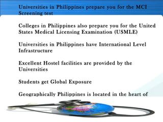 Universities in Philippines prepare you for the MCI
Screening test
Colleges in Philippines also prepare you for the United
States Medical Licensing Examination (USMLE)
Universities in Philippines have International Level
Infrastructure
Excellent Hostel facilities are provided by the
Universities
Students get Global Exposure
Geographically Philippines is located in the heart of
Asia
Study in Philippines is the Career Gateway to other
developed countries like USA, UK, Canada etc.
 