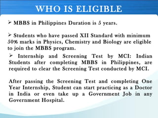 WHO IS ELIGIBLE
 MBBS in Philippines Duration is 5 years.
 Students who have passed XII Standard with minimum
50% marks in Physics, Chemistry and Biology are eligible
to join the MBBS program.
 Internship and Screening Test by MCI: Indian
Students after completing MBBS in Philippines, are
required to clear the Screening Test conducted by MCI. 
After passing the Screening Test and completing One
Year Internship, Student can start practicing as a Doctor
in India or even take up a Government Job in any
Government Hospital.
 