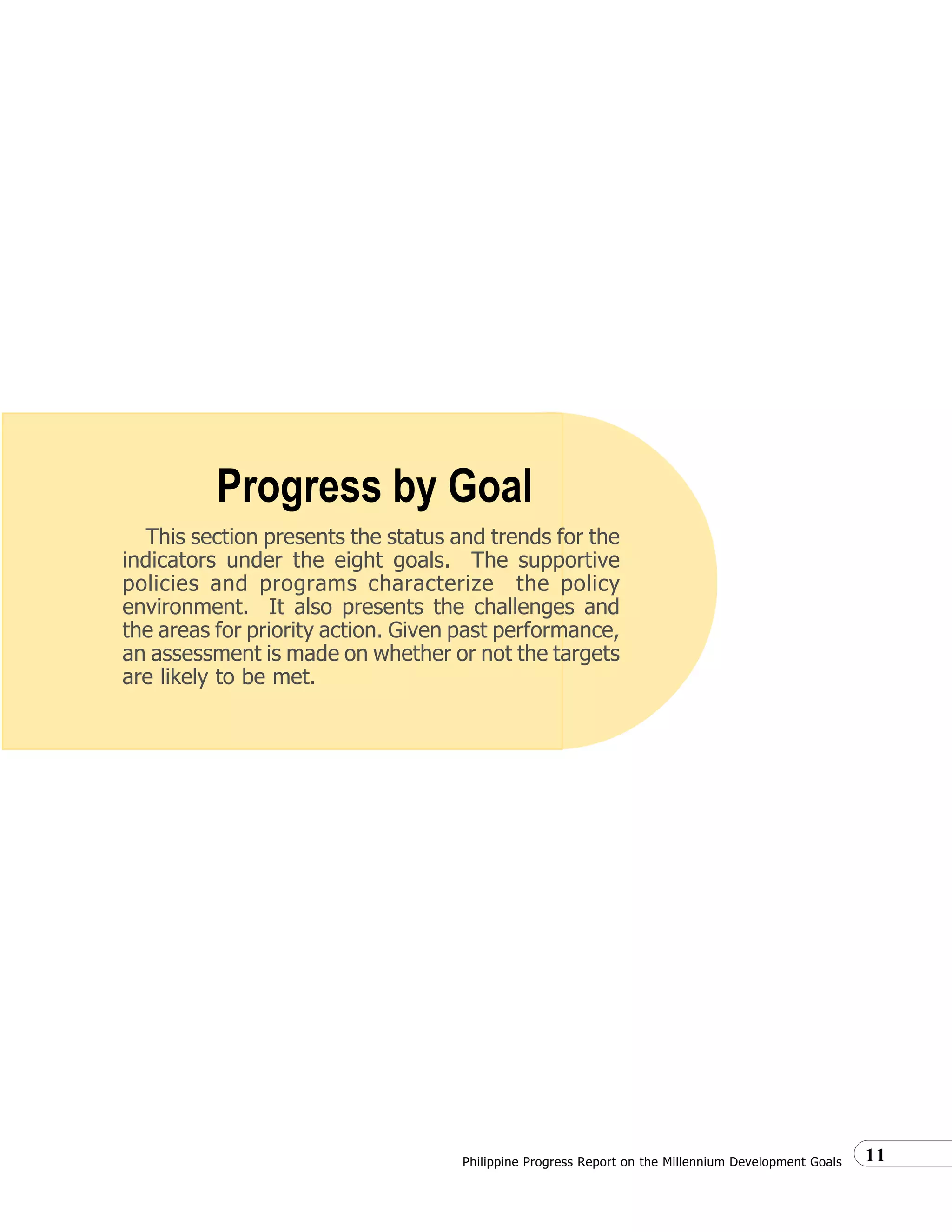 11Philippine Progress Report on the Millennium Development Goals
Progress by Goal
This section presents the status and trends for the
indicators under the eight goals. The supportive
policies and programs characterize the policy
environment. It also presents the challenges and
the areas for priority action. Given past performance,
an assessment is made on whether or not the targets
are likely to be met.
 