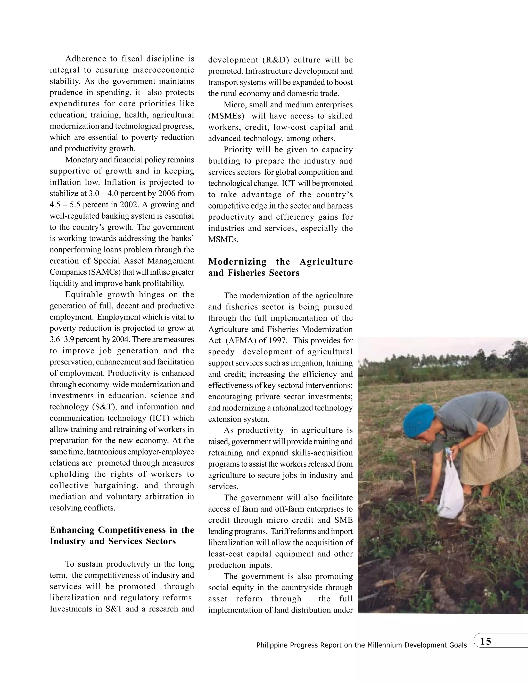 15Philippine Progress Report on the Millennium Development Goals
Adherence to fiscal discipline is
integral to ensuring macroeconomic
stability. As the government maintains
prudence in spending, it also protects
expenditures for core priorities like
education, training, health, agricultural
modernization and technological progress,
which are essential to poverty reduction
and productivity growth.
Monetary and financial policy remains
supportive of growth and in keeping
inflation low. Inflation is projected to
stabilize at 3.0 – 4.0 percent by 2006 from
4.5 – 5.5 percent in 2002. A growing and
well-regulated banking system is essential
to the country’s growth. The government
is working towards addressing the banks’
nonperforming loans problem through the
creation of Special Asset Management
Companies(SAMCs)thatwillinfusegreater
liquidity and improve bank profitability.
Equitable growth hinges on the
generation of full, decent and productive
employment. Employment which is vital to
poverty reduction is projected to grow at
3.6–3.9percent by2004.Therearemeasures
to improve job generation and the
preservation, enhancement and facilitation
of employment. Productivity is enhanced
through economy-wide modernization and
investments in education, science and
technology (S&T), and information and
communication technology (ICT) which
allow training and retraining of workers in
preparation for the new economy. At the
same time, harmonious employer-employee
relations are promoted through measures
upholding the rights of workers to
collective bargaining, and through
mediation and voluntary arbitration in
resolving conflicts.
Enhancing Competitiveness in the
Industry and Services Sectors
To sustain productivity in the long
term, the competitiveness of industry and
services will be promoted through
liberalization and regulatory reforms.
Investments in S&T and a research and
development (R&D) culture will be
promoted. Infrastructure development and
transport systems will be expanded to boost
the rural economy and domestic trade.
Micro, small and medium enterprises
(MSMEs) will have access to skilled
workers, credit, low-cost capital and
advanced technology, among others.
Priority will be given to capacity
building to prepare the industry and
services sectors for global competition and
technologicalchange. ICT willbepromoted
to take advantage of the country’s
competitive edge in the sector and harness
productivity and efficiency gains for
industries and services, especially the
MSMEs.
Modernizing the Agriculture
and Fisheries Sectors
The modernization of the agriculture
and fisheries sector is being pursued
through the full implementation of the
Agriculture and Fisheries Modernization
Act (AFMA) of 1997. This provides for
speedy development of agricultural
support services such as irrigation, training
and credit; increasing the efficiency and
effectiveness of key sectoral interventions;
encouraging private sector investments;
and modernizing a rationalized technology
extension system.
As productivity in agriculture is
raised, government will provide training and
retraining and expand skills-acquisition
programs to assist the workers released from
agriculture to secure jobs in industry and
services.
The government will also facilitate
access of farm and off-farm enterprises to
credit through micro credit and SME
lendingprograms. Tariffreformsandimport
liberalization will allow the acquisition of
least-cost capital equipment and other
production inputs.
The government is also promoting
social equity in the countryside through
asset reform through the full
implementation of land distribution under
 