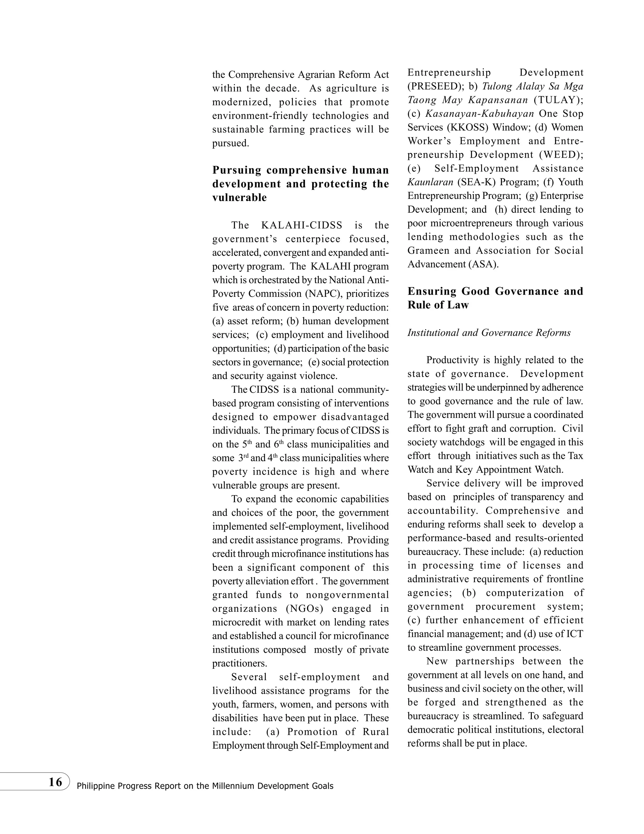 Philippine Progress Report on the Millennium Development Goals16
the Comprehensive Agrarian Reform Act
within the decade. As agriculture is
modernized, policies that promote
environment-friendly technologies and
sustainable farming practices will be
pursued.
Pursuing comprehensive human
development and protecting the
vulnerable
The KALAHI-CIDSS is the
government’s centerpiece focused,
accelerated, convergent and expanded anti-
poverty program. The KALAHI program
which is orchestrated by the National Anti-
Poverty Commission (NAPC), prioritizes
five areas of concern in poverty reduction:
(a) asset reform; (b) human development
services; (c) employment and livelihood
opportunities; (d) participation of the basic
sectors in governance; (e) social protection
and security against violence.
The CIDSS is a national community-
based program consisting of interventions
designed to empower disadvantaged
individuals. The primary focus of CIDSS is
on the 5th
and 6th
class municipalities and
some 3rd
and 4th
class municipalities where
poverty incidence is high and where
vulnerable groups are present.
To expand the economic capabilities
and choices of the poor, the government
implemented self-employment, livelihood
and credit assistance programs. Providing
credit through microfinance institutions has
been a significant component of this
poverty alleviation effort . The government
granted funds to nongovernmental
organizations (NGOs) engaged in
microcredit with market on lending rates
and established a council for microfinance
institutions composed mostly of private
practitioners.
Several self-employment and
livelihood assistance programs for the
youth, farmers, women, and persons with
disabilities have been put in place. These
include: (a) Promotion of Rural
Employment through Self-Employment and
Entrepreneurship Development
(PRESEED); b) Tulong Alalay Sa Mga
Taong May Kapansanan (TULAY);
(c) Kasanayan-Kabuhayan One Stop
Services (KKOSS) Window; (d) Women
Worker’s Employment and Entre-
preneurship Development (WEED);
(e) Self-Employment Assistance
Kaunlaran (SEA-K) Program; (f) Youth
Entrepreneurship Program; (g) Enterprise
Development; and (h) direct lending to
poor microentrepreneurs through various
lending methodologies such as the
Grameen and Association for Social
Advancement (ASA).
Ensuring Good Governance and
Rule of Law
Institutional and Governance Reforms
Productivity is highly related to the
state of governance. Development
strategies will be underpinned by adherence
to good governance and the rule of law.
The government will pursue a coordinated
effort to fight graft and corruption. Civil
society watchdogs will be engaged in this
effort through initiatives such as the Tax
Watch and Key Appointment Watch.
Service delivery will be improved
based on principles of transparency and
accountability. Comprehensive and
enduring reforms shall seek to develop a
performance-based and results-oriented
bureaucracy. These include: (a) reduction
in processing time of licenses and
administrative requirements of frontline
agencies; (b) computerization of
government procurement system;
(c) further enhancement of efficient
financial management; and (d) use of ICT
to streamline government processes.
New partnerships between the
government at all levels on one hand, and
business and civil society on the other, will
be forged and strengthened as the
bureaucracy is streamlined. To safeguard
democratic political institutions, electoral
reforms shall be put in place.
 
