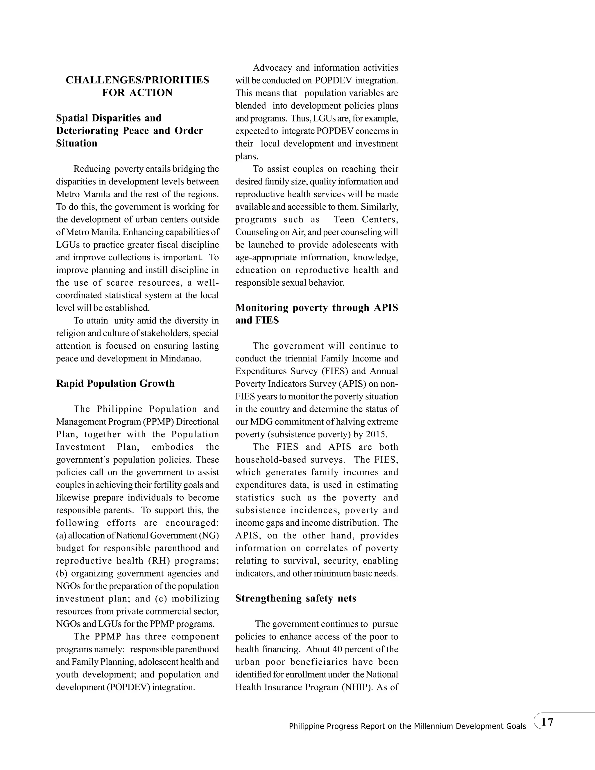 17Philippine Progress Report on the Millennium Development Goals
CHALLENGES/PRIORITIES
FOR ACTION
Spatial Disparities and
Deteriorating Peace and Order
Situation
Reducing poverty entails bridging the
disparities in development levels between
Metro Manila and the rest of the regions.
To do this, the government is working for
the development of urban centers outside
of Metro Manila. Enhancing capabilities of
LGUs to practice greater fiscal discipline
and improve collections is important. To
improve planning and instill discipline in
the use of scarce resources, a well-
coordinated statistical system at the local
level will be established.
To attain unity amid the diversity in
religion and culture of stakeholders, special
attention is focused on ensuring lasting
peace and development in Mindanao.
Rapid Population Growth
The Philippine Population and
Management Program (PPMP) Directional
Plan, together with the Population
Investment Plan, embodies the
government’s population policies. These
policies call on the government to assist
couples in achieving their fertility goals and
likewise prepare individuals to become
responsible parents. To support this, the
following efforts are encouraged:
(a) allocation of National Government (NG)
budget for responsible parenthood and
reproductive health (RH) programs;
(b) organizing government agencies and
NGOs for the preparation of the population
investment plan; and (c) mobilizing
resources from private commercial sector,
NGOs and LGUs for the PPMP programs.
The PPMP has three component
programs namely: responsible parenthood
and Family Planning, adolescent health and
youth development; and population and
development (POPDEV) integration.
Advocacy and information activities
will be conducted on POPDEV integration.
This means that population variables are
blended into development policies plans
andprograms. Thus,LGUsare,forexample,
expected to integrate POPDEV concerns in
their local development and investment
plans.
To assist couples on reaching their
desired family size, quality information and
reproductive health services will be made
available and accessible to them. Similarly,
programs such as Teen Centers,
Counseling on Air, and peer counseling will
be launched to provide adolescents with
age-appropriate information, knowledge,
education on reproductive health and
responsible sexual behavior.
Monitoring poverty through APIS
and FIES
The government will continue to
conduct the triennial Family Income and
Expenditures Survey (FIES) and Annual
Poverty Indicators Survey (APIS) on non-
FIES years to monitor the poverty situation
in the country and determine the status of
our MDG commitment of halving extreme
poverty (subsistence poverty) by 2015.
The FIES and APIS are both
household-based surveys. The FIES,
which generates family incomes and
expenditures data, is used in estimating
statistics such as the poverty and
subsistence incidences, poverty and
income gaps and income distribution. The
APIS, on the other hand, provides
information on correlates of poverty
relating to survival, security, enabling
indicators, and other minimum basic needs.
Strengthening safety nets
The government continues to pursue
policies to enhance access of the poor to
health financing. About 40 percent of the
urban poor beneficiaries have been
identified for enrollment under the National
Health Insurance Program (NHIP). As of
 
