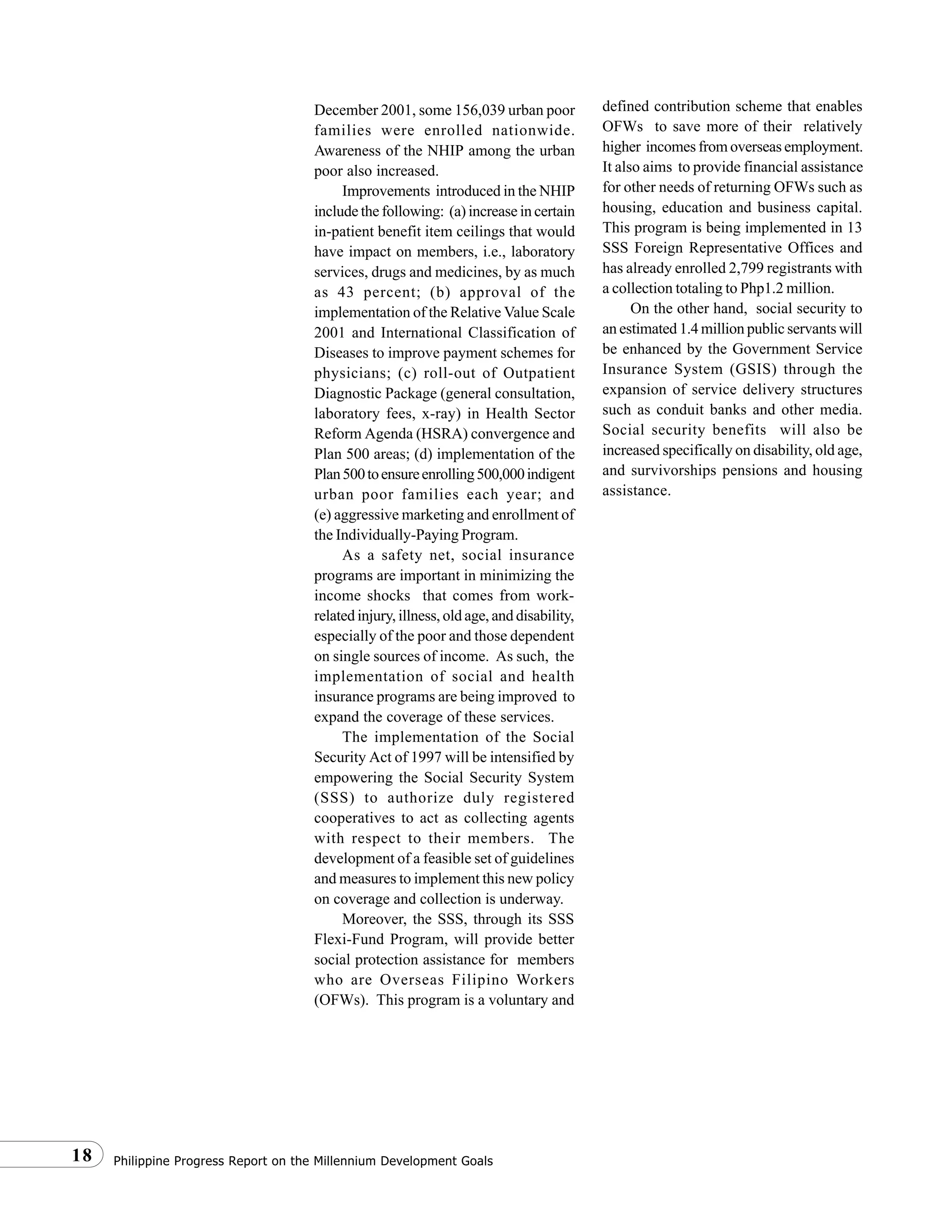 Philippine Progress Report on the Millennium Development Goals18
December 2001, some 156,039 urban poor
families were enrolled nationwide.
Awareness of the NHIP among the urban
poor also increased.
Improvements introduced in the NHIP
include the following: (a) increase in certain
in-patient benefit item ceilings that would
have impact on members, i.e., laboratory
services, drugs and medicines, by as much
as 43 percent; (b) approval of the
implementation of the Relative Value Scale
2001 and International Classification of
Diseases to improve payment schemes for
physicians; (c) roll-out of Outpatient
Diagnostic Package (general consultation,
laboratory fees, x-ray) in Health Sector
Reform Agenda (HSRA) convergence and
Plan 500 areas; (d) implementation of the
Plan500toensureenrolling500,000indigent
urban poor families each year; and
(e) aggressive marketing and enrollment of
the Individually-Paying Program.
As a safety net, social insurance
programs are important in minimizing the
income shocks that comes from work-
related injury, illness, old age, and disability,
especially of the poor and those dependent
on single sources of income. As such, the
implementation of social and health
insurance programs are being improved to
expand the coverage of these services.
The implementation of the Social
Security Act of 1997 will be intensified by
empowering the Social Security System
(SSS) to authorize duly registered
cooperatives to act as collecting agents
with respect to their members. The
development of a feasible set of guidelines
and measures to implement this new policy
on coverage and collection is underway.
Moreover, the SSS, through its SSS
Flexi-Fund Program, will provide better
social protection assistance for members
who are Overseas Filipino Workers
(OFWs). This program is a voluntary and
defined contribution scheme that enables
OFWs to save more of their relatively
higher incomes from overseas employment.
It also aims to provide financial assistance
for other needs of returning OFWs such as
housing, education and business capital.
This program is being implemented in 13
SSS Foreign Representative Offices and
has already enrolled 2,799 registrants with
a collection totaling to Php1.2 million.
On the other hand, social security to
an estimated 1.4 million public servants will
be enhanced by the Government Service
Insurance System (GSIS) through the
expansion of service delivery structures
such as conduit banks and other media.
Social security benefits will also be
increased specifically on disability, old age,
and survivorships pensions and housing
assistance.
 