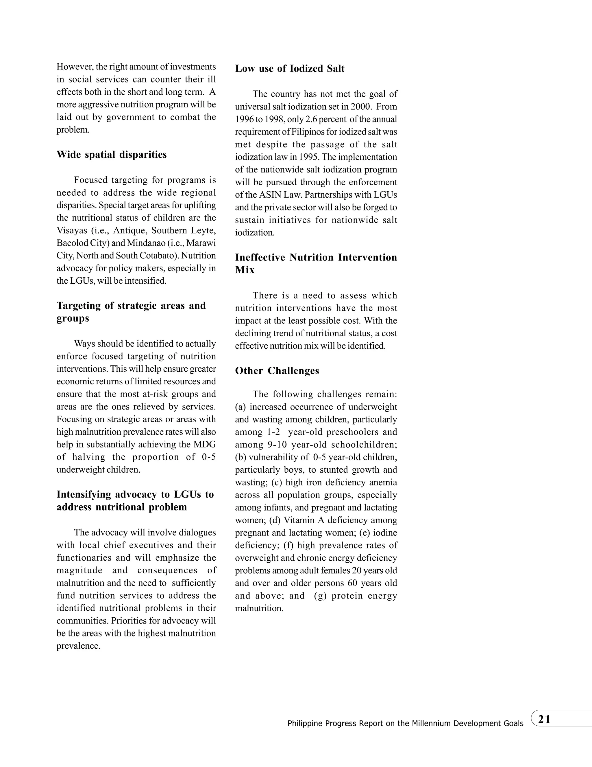 21Philippine Progress Report on the Millennium Development Goals
However, the right amount of investments
in social services can counter their ill
effects both in the short and long term. A
more aggressive nutrition program will be
laid out by government to combat the
problem.
Wide spatial disparities
Focused targeting for programs is
needed to address the wide regional
disparities. Special target areas for uplifting
the nutritional status of children are the
Visayas (i.e., Antique, Southern Leyte,
Bacolod City) and Mindanao (i.e., Marawi
City, North and South Cotabato). Nutrition
advocacy for policy makers, especially in
the LGUs, will be intensified.
Targeting of strategic areas and
groups
Ways should be identified to actually
enforce focused targeting of nutrition
interventions. This will help ensure greater
economic returns of limited resources and
ensure that the most at-risk groups and
areas are the ones relieved by services.
Focusing on strategic areas or areas with
high malnutrition prevalence rates will also
help in substantially achieving the MDG
of halving the proportion of 0-5
underweight children.
Intensifying advocacy to LGUs to
address nutritional problem
The advocacy will involve dialogues
with local chief executives and their
functionaries and will emphasize the
magnitude and consequences of
malnutrition and the need to sufficiently
fund nutrition services to address the
identified nutritional problems in their
communities. Priorities for advocacy will
be the areas with the highest malnutrition
prevalence.
Low use of Iodized Salt
The country has not met the goal of
universal salt iodization set in 2000. From
1996 to 1998, only 2.6 percent of the annual
requirement of Filipinos for iodized salt was
met despite the passage of the salt
iodization law in 1995. The implementation
of the nationwide salt iodization program
will be pursued through the enforcement
of the ASIN Law. Partnerships with LGUs
and the private sector will also be forged to
sustain initiatives for nationwide salt
iodization.
Ineffective Nutrition Intervention
Mix
There is a need to assess which
nutrition interventions have the most
impact at the least possible cost. With the
declining trend of nutritional status, a cost
effective nutrition mix will be identified.
Other Challenges
The following challenges remain:
(a) increased occurrence of underweight
and wasting among children, particularly
among 1-2 year-old preschoolers and
among 9-10 year-old schoolchildren;
(b) vulnerability of 0-5 year-old children,
particularly boys, to stunted growth and
wasting; (c) high iron deficiency anemia
across all population groups, especially
among infants, and pregnant and lactating
women; (d) Vitamin A deficiency among
pregnant and lactating women; (e) iodine
deficiency; (f) high prevalence rates of
overweight and chronic energy deficiency
problems among adult females 20 years old
and over and older persons 60 years old
and above; and (g) protein energy
malnutrition.
 