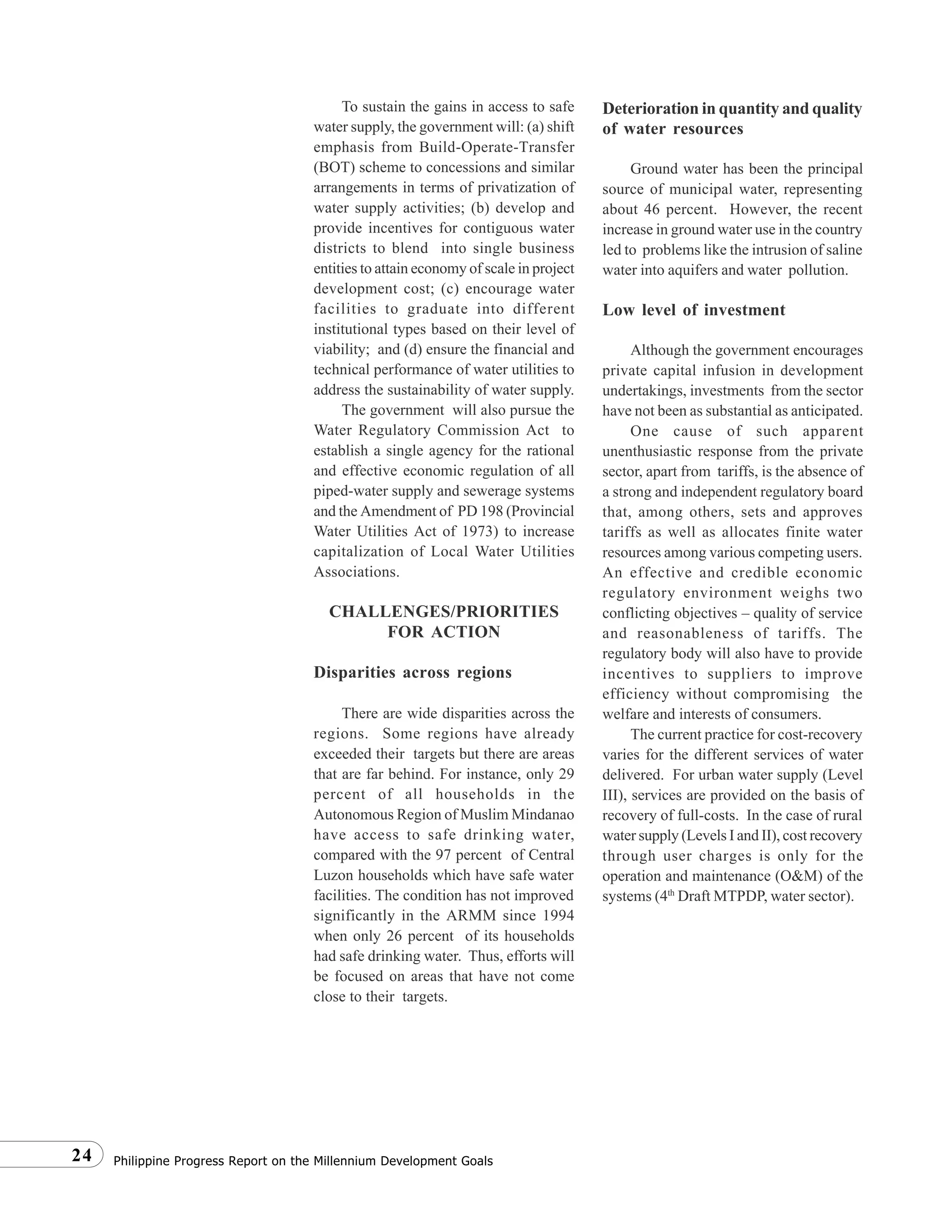 Philippine Progress Report on the Millennium Development Goals24
To sustain the gains in access to safe
water supply, the government will: (a) shift
emphasis from Build-Operate-Transfer
(BOT) scheme to concessions and similar
arrangements in terms of privatization of
water supply activities; (b) develop and
provide incentives for contiguous water
districts to blend into single business
entities to attain economy of scale in project
development cost; (c) encourage water
facilities to graduate into different
institutional types based on their level of
viability; and (d) ensure the financial and
technical performance of water utilities to
address the sustainability of water supply.
The government will also pursue the
Water Regulatory Commission Act to
establish a single agency for the rational
and effective economic regulation of all
piped-water supply and sewerage systems
and the Amendment of PD 198 (Provincial
Water Utilities Act of 1973) to increase
capitalization of Local Water Utilities
Associations.
CHALLENGES/PRIORITIES
FOR ACTION
Disparities across regions
There are wide disparities across the
regions. Some regions have already
exceeded their targets but there are areas
that are far behind. For instance, only 29
percent of all households in the
Autonomous Region of Muslim Mindanao
have access to safe drinking water,
compared with the 97 percent of Central
Luzon households which have safe water
facilities. The condition has not improved
significantly in the ARMM since 1994
when only 26 percent of its households
had safe drinking water. Thus, efforts will
be focused on areas that have not come
close to their targets.
Deterioration in quantity and quality
of water resources
Ground water has been the principal
source of municipal water, representing
about 46 percent. However, the recent
increase in ground water use in the country
led to problems like the intrusion of saline
water into aquifers and water pollution.
Low level of investment
Although the government encourages
private capital infusion in development
undertakings, investments from the sector
have not been as substantial as anticipated.
One cause of such apparent
unenthusiastic response from the private
sector, apart from tariffs, is the absence of
a strong and independent regulatory board
that, among others, sets and approves
tariffs as well as allocates finite water
resources among various competing users.
An effective and credible economic
regulatory environment weighs two
conflicting objectives – quality of service
and reasonableness of tariffs. The
regulatory body will also have to provide
incentives to suppliers to improve
efficiency without compromising the
welfare and interests of consumers.
The current practice for cost-recovery
varies for the different services of water
delivered. For urban water supply (Level
III), services are provided on the basis of
recovery of full-costs. In the case of rural
water supply (Levels I and II), cost recovery
through user charges is only for the
operation and maintenance (O&M) of the
systems (4th
Draft MTPDP, water sector).
 