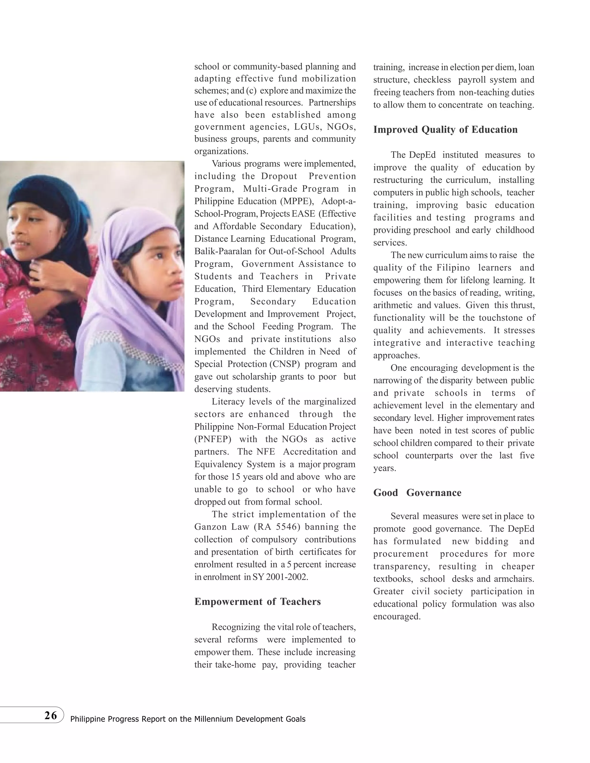 Philippine Progress Report on the Millennium Development Goals26
school or community-based planning and
adapting effective fund mobilization
schemes; and (c) explore and maximize the
use of educational resources. Partnerships
have also been established among
government agencies, LGUs, NGOs,
business groups, parents and community
organizations.
Various programs were implemented,
including the Dropout Prevention
Program, Multi-Grade Program in
Philippine Education (MPPE), Adopt-a-
School-Program, Projects EASE (Effective
and Affordable Secondary Education),
Distance Learning Educational Program,
Balik-Paaralan for Out-of-School Adults
Program, Government Assistance to
Students and Teachers in Private
Education, Third Elementary Education
Program, Secondary Education
Development and Improvement Project,
and the School Feeding Program. The
NGOs and private institutions also
implemented the Children in Need of
Special Protection (CNSP) program and
gave out scholarship grants to poor but
deserving students.
Literacy levels of the marginalized
sectors are enhanced through the
Philippine Non-Formal Education Project
(PNFEP) with the NGOs as active
partners. The NFE Accreditation and
Equivalency System is a major program
for those 15 years old and above who are
unable to go to school or who have
dropped out from formal school.
The strict implementation of the
Ganzon Law (RA 5546) banning the
collection of compulsory contributions
and presentation of birth certificates for
enrolment resulted in a 5 percent increase
inenrolment inSY2001-2002.
Empowerment of Teachers
Recognizing the vital role of teachers,
several reforms were implemented to
empower them. These include increasing
their take-home pay, providing teacher
training, increase in election per diem, loan
structure, checkless payroll system and
freeing teachers from non-teaching duties
to allow them to concentrate on teaching.
Improved Quality of Education
The DepEd instituted measures to
improve the quality of education by
restructuring the curriculum, installing
computers in public high schools, teacher
training, improving basic education
facilities and testing programs and
providing preschool and early childhood
services.
The new curriculum aims to raise the
quality of the Filipino learners and
empowering them for lifelong learning. It
focuses on the basics of reading, writing,
arithmetic and values. Given this thrust,
functionality will be the touchstone of
quality and achievements. It stresses
integrative and interactive teaching
approaches.
One encouraging development is the
narrowing of the disparity between public
and private schools in terms of
achievement level in the elementary and
secondary level. Higher improvementrates
have been noted in test scores of public
school children compared to their private
school counterparts over the last five
years.
Good Governance
Several measures were set in place to
promote good governance. The DepEd
has formulated new bidding and
procurement procedures for more
transparency, resulting in cheaper
textbooks, school desks and armchairs.
Greater civil society participation in
educational policy formulation was also
encouraged.
 