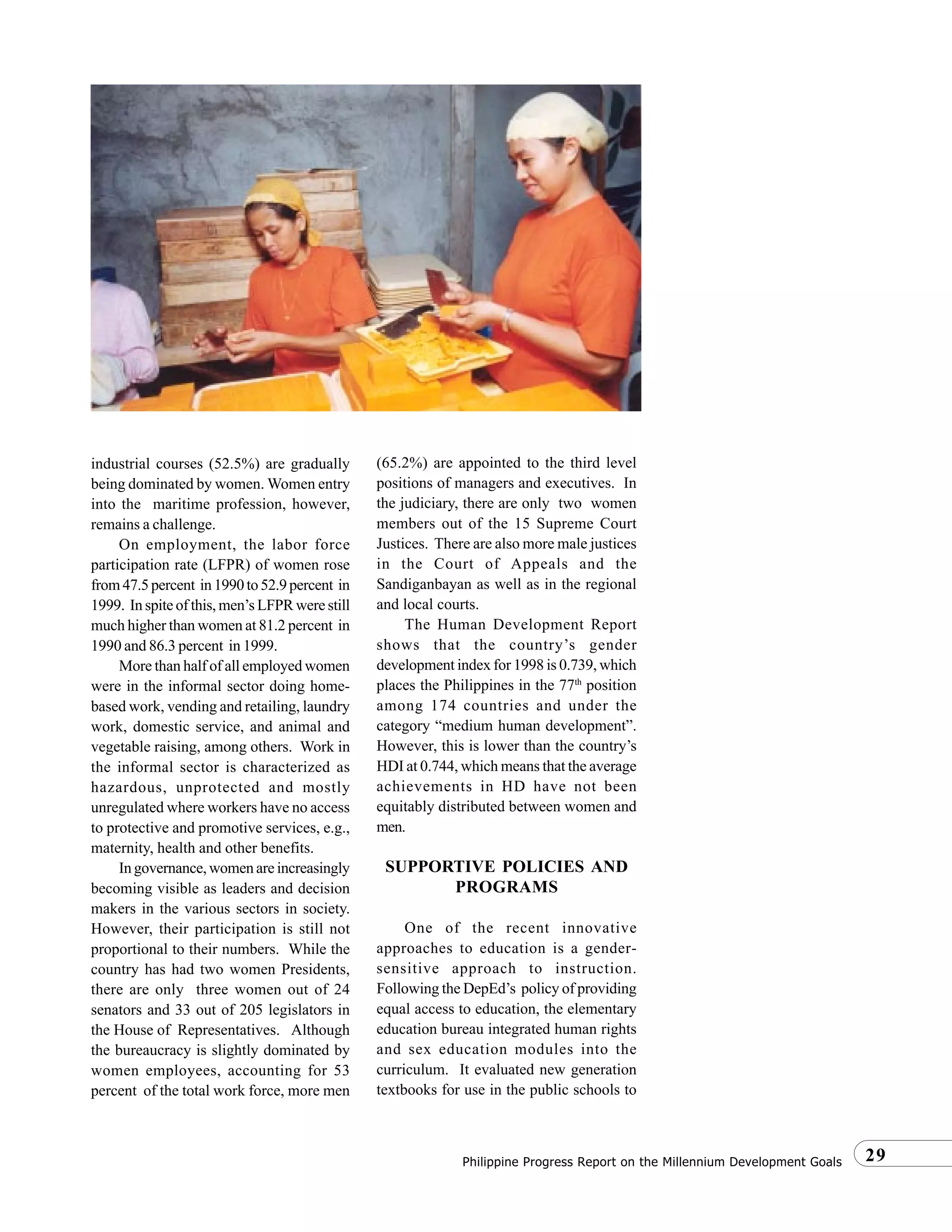 29Philippine Progress Report on the Millennium Development Goals
industrial courses (52.5%) are gradually
being dominated by women. Women entry
into the maritime profession, however,
remains a challenge.
On employment, the labor force
participation rate (LFPR) of women rose
from47.5percent in1990to52.9percent in
1999. In spite of this, men’s LFPR were still
much higher than women at 81.2 percent in
1990 and 86.3 percent in 1999.
More than half of all employed women
were in the informal sector doing home-
based work, vending and retailing, laundry
work, domestic service, and animal and
vegetable raising, among others. Work in
the informal sector is characterized as
hazardous, unprotected and mostly
unregulated where workers have no access
to protective and promotive services, e.g.,
maternity, health and other benefits.
In governance, women are increasingly
becoming visible as leaders and decision
makers in the various sectors in society.
However, their participation is still not
proportional to their numbers. While the
country has had two women Presidents,
there are only three women out of 24
senators and 33 out of 205 legislators in
the House of Representatives. Although
the bureaucracy is slightly dominated by
women employees, accounting for 53
percent of the total work force, more men
(65.2%) are appointed to the third level
positions of managers and executives. In
the judiciary, there are only two women
members out of the 15 Supreme Court
Justices. There are also more male justices
in the Court of Appeals and the
Sandiganbayan as well as in the regional
and local courts.
The Human Development Report
shows that the country’s gender
development index for 1998 is 0.739, which
places the Philippines in the 77th
position
among 174 countries and under the
category “medium human development”.
However, this is lower than the country’s
HDI at 0.744, which means that the average
achievements in HD have not been
equitably distributed between women and
men.
SUPPORTIVE POLICIES AND
PROGRAMS
One of the recent innovative
approaches to education is a gender-
sensitive approach to instruction.
Following the DepEd’s policy of providing
equal access to education, the elementary
education bureau integrated human rights
and sex education modules into the
curriculum. It evaluated new generation
textbooks for use in the public schools to
 