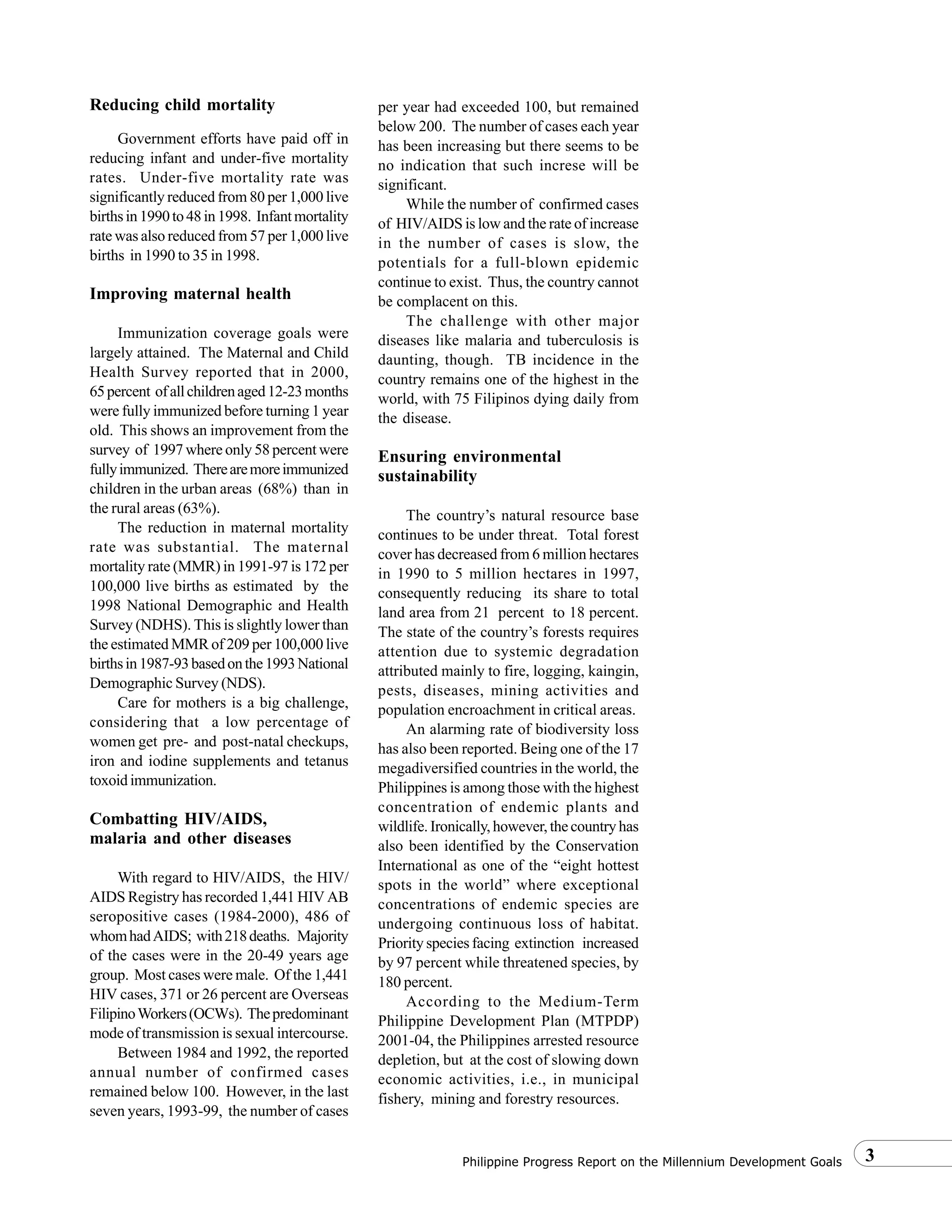 3Philippine Progress Report on the Millennium Development Goals
Reducing child mortality
Government efforts have paid off in
reducing infant and under-five mortality
rates. Under-five mortality rate was
significantly reduced from 80 per 1,000 live
birthsin1990to48in1998. Infantmortality
rate was also reduced from 57 per 1,000 live
births in 1990 to 35 in 1998.
Improving maternal health
Immunization coverage goals were
largely attained. The Maternal and Child
Health Survey reported that in 2000,
65percent ofallchildrenaged12-23months
were fully immunized before turning 1 year
old. This shows an improvement from the
survey of 1997 where only 58 percent were
fullyimmunized. Therearemoreimmunized
children in the urban areas (68%) than in
the rural areas (63%).
The reduction in maternal mortality
rate was substantial. The maternal
mortality rate (MMR) in 1991-97 is 172 per
100,000 live births as estimated by the
1998 National Demographic and Health
Survey (NDHS). This is slightly lower than
the estimated MMR of 209 per 100,000 live
birthsin1987-93basedonthe1993National
Demographic Survey (NDS).
Care for mothers is a big challenge,
considering that a low percentage of
women get pre- and post-natal checkups,
iron and iodine supplements and tetanus
toxoid immunization.
Combatting HIV/AIDS,
malaria and other diseases
With regard to HIV/AIDS, the HIV/
AIDS Registry has recorded 1,441 HIV AB
seropositive cases (1984-2000), 486 of
whomhadAIDS; with218deaths. Majority
of the cases were in the 20-49 years age
group. Most cases were male. Of the 1,441
HIV cases, 371 or 26 percent are Overseas
FilipinoWorkers(OCWs). Thepredominant
mode of transmission is sexual intercourse.
Between 1984 and 1992, the reported
annual number of confirmed cases
remained below 100. However, in the last
seven years, 1993-99, the number of cases
per year had exceeded 100, but remained
below 200. The number of cases each year
has been increasing but there seems to be
no indication that such increse will be
significant.
While the number of confirmed cases
of HIV/AIDS is low and the rate of increase
in the number of cases is slow, the
potentials for a full-blown epidemic
continue to exist. Thus, the country cannot
be complacent on this.
The challenge with other major
diseases like malaria and tuberculosis is
daunting, though. TB incidence in the
country remains one of the highest in the
world, with 75 Filipinos dying daily from
the disease.
Ensuring environmental
sustainability
The country’s natural resource base
continues to be under threat. Total forest
cover has decreased from 6 million hectares
in 1990 to 5 million hectares in 1997,
consequently reducing its share to total
land area from 21 percent to 18 percent.
The state of the country’s forests requires
attention due to systemic degradation
attributed mainly to fire, logging, kaingin,
pests, diseases, mining activities and
population encroachment in critical areas.
An alarming rate of biodiversity loss
has also been reported. Being one of the 17
megadiversified countries in the world, the
Philippines is among those with the highest
concentration of endemic plants and
wildlife.Ironically,however,thecountryhas
also been identified by the Conservation
International as one of the “eight hottest
spots in the world” where exceptional
concentrations of endemic species are
undergoing continuous loss of habitat.
Priority species facing extinction increased
by 97 percent while threatened species, by
180 percent.
According to the Medium-Term
Philippine Development Plan (MTPDP)
2001-04, the Philippines arrested resource
depletion, but at the cost of slowing down
economic activities, i.e., in municipal
fishery, mining and forestry resources.
 